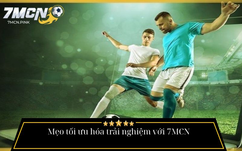 Mẹo tối ưu hóa trải nghiệm với 7MCN
